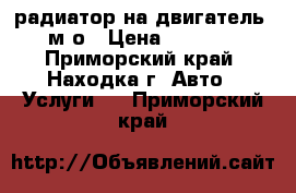 радиатор на двигатель 4м4о › Цена ­ 2 500 - Приморский край, Находка г. Авто » Услуги   . Приморский край